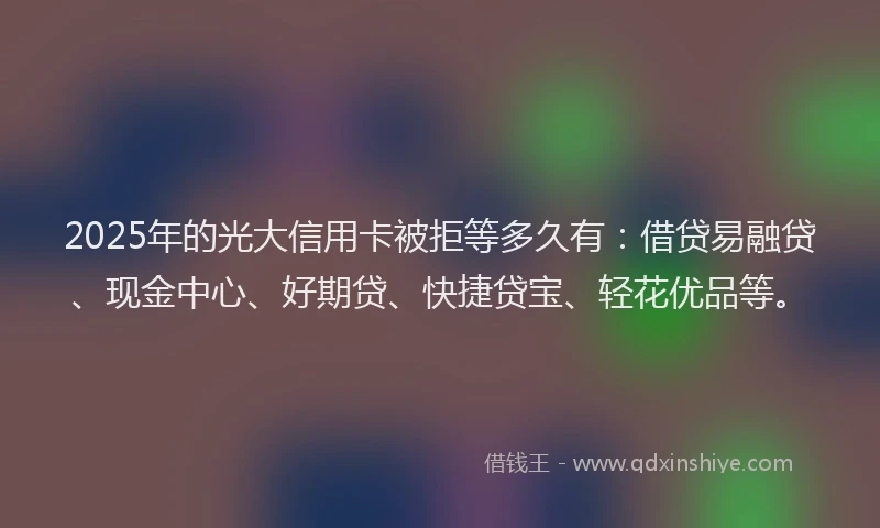 2025年的光大信用卡被拒等多久有：借贷易融贷、现金中心、好期贷、快捷贷宝、轻花优品等。