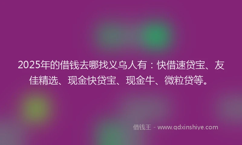 2025年的借钱去哪找义乌人有：快借速贷宝、友佳精选、现金快贷宝、现金牛、微粒贷等。