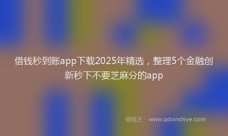 借钱秒到账app下载2025年精选，整理5个金融创新秒下不要芝麻分的app