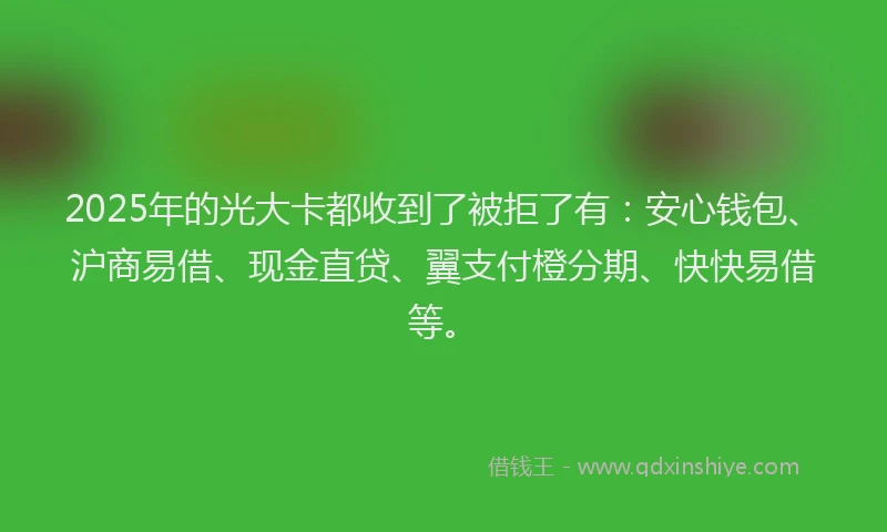2025年的光大卡都收到了被拒了有：安心钱包、沪商易借、现金直贷、翼支付橙分期、快快易借等。