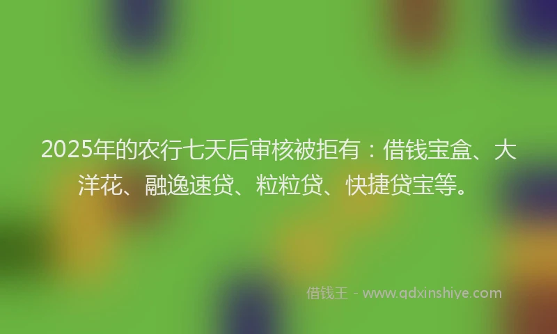 2025年的农行七天后审核被拒有：借钱宝盒、大洋花、融逸速贷、粒粒贷、快捷贷宝等。