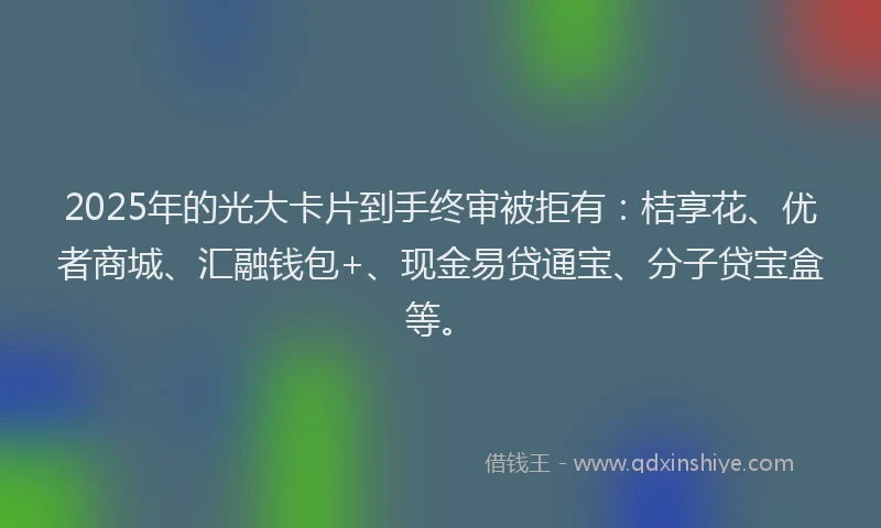 2025年的光大卡片到手终审被拒有：桔享花、优者商城、汇融钱包+、现金易贷通宝、分子贷宝盒等。