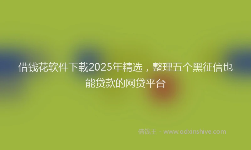 借钱花软件下载2025年精选，整理五个黑征信也能贷款的网贷平台