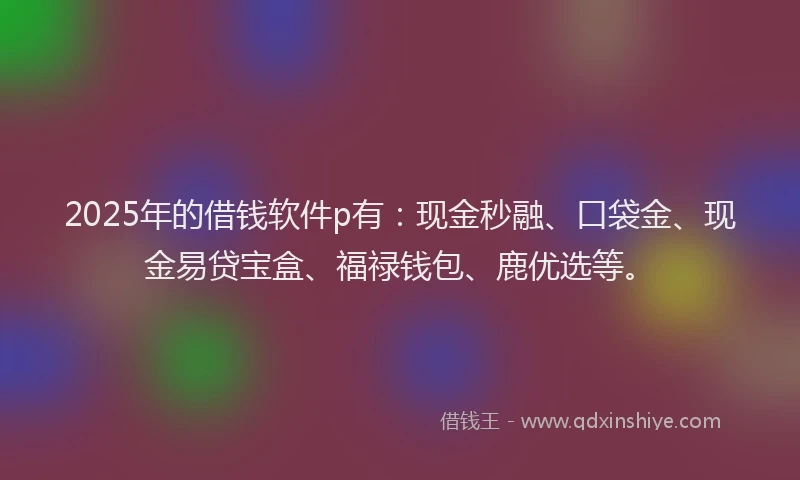 2025年的借钱软件p有：现金秒融、口袋金、现金易贷宝盒、福禄钱包、鹿优选等。