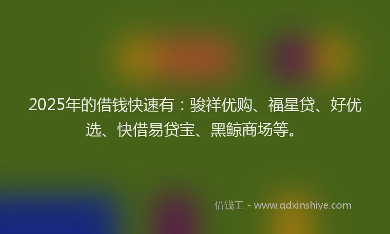2025年的借钱快速有：骏祥优购、福星贷、好优选、快借易贷宝、黑鲸商场等。