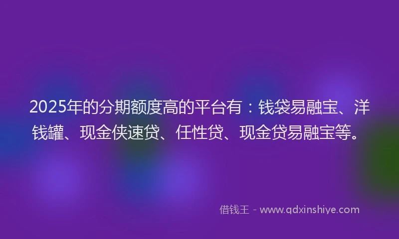 2025年的分期额度高的平台有：钱袋易融宝、洋钱罐、现金侠速贷、任性贷、现金贷易融宝等。
