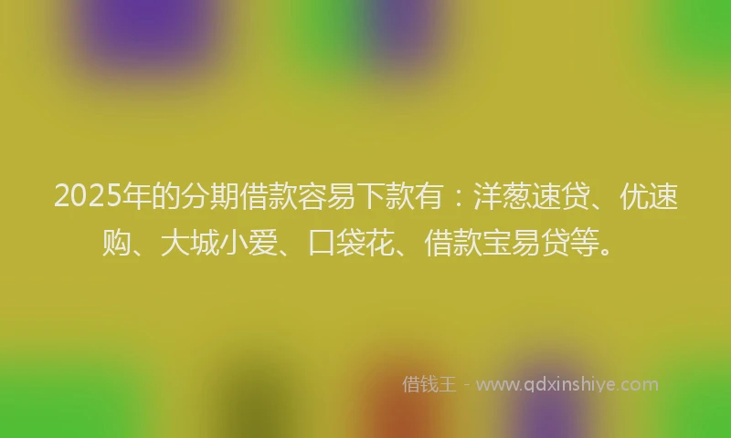 2025年的分期借款容易下款有：洋葱速贷、优速购、大城小爱、口袋花、借款宝易贷等。