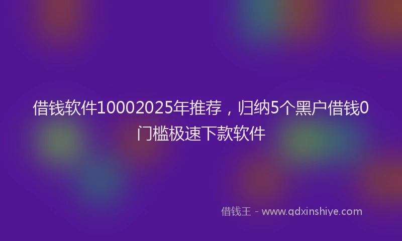借钱软件10002025年推荐，归纳5个黑户借钱0门槛极速下款软件