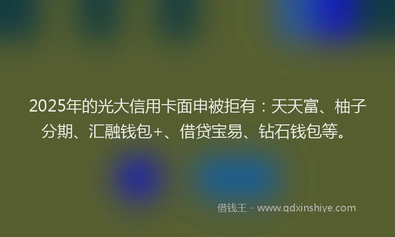 2025年的光大信用卡面申被拒有：天天富、柚子分期、汇融钱包+、借贷宝易、钻石钱包等。