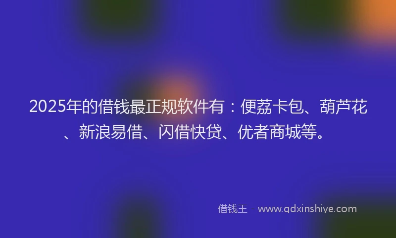 2025年的借钱最正规软件有：便荔卡包、葫芦花、新浪易借、闪借快贷、优者商城等。