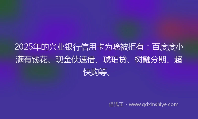 2025年的兴业银行信用卡为啥被拒有：百度度小满有钱花、现金侠速借、琥珀贷、树融分期、超快购等。