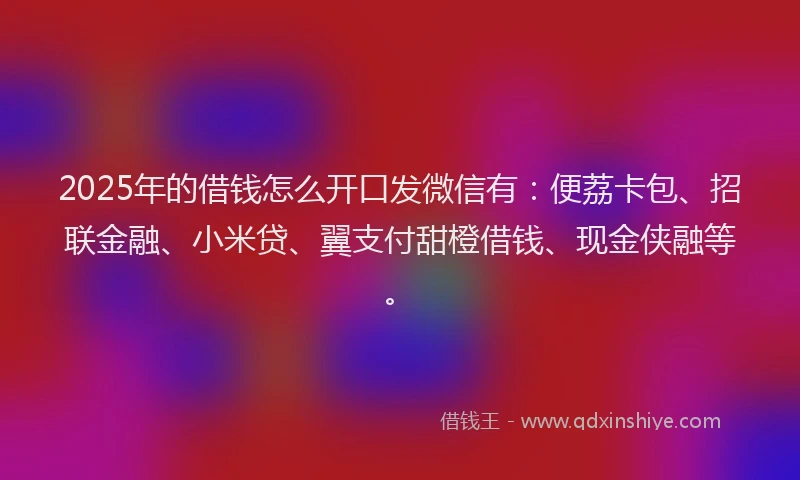 2025年的借钱怎么开口发微信有：便荔卡包、招联金融、小米贷、翼支付甜橙借钱、现金侠融等。