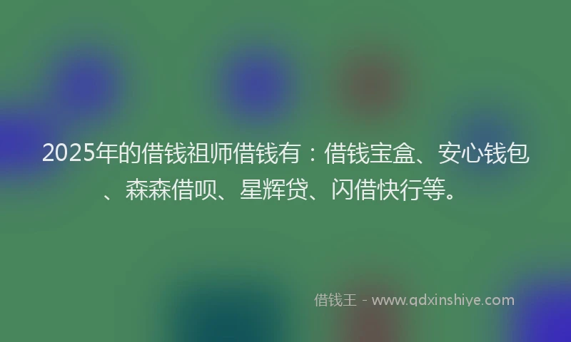 2025年的借钱祖师借钱有：借钱宝盒、安心钱包、森森借呗、星辉贷、闪借快行等。