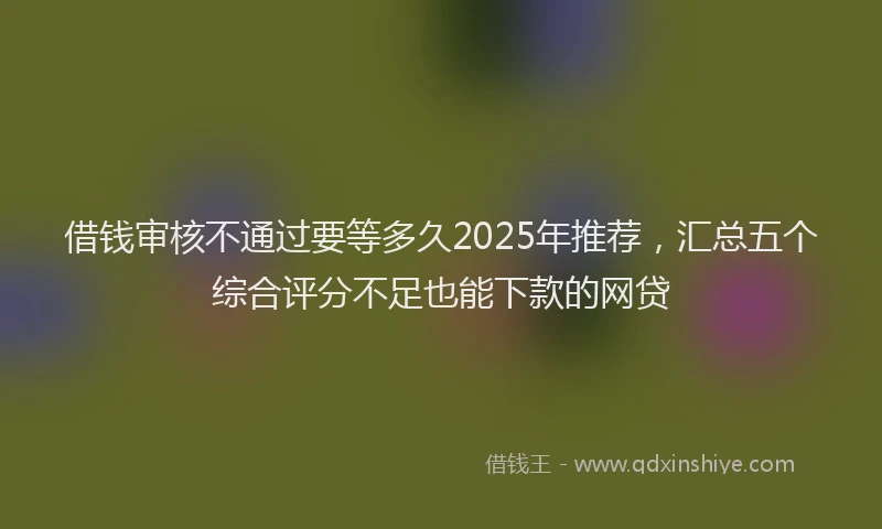 借钱审核不通过要等多久2025年推荐，汇总五个综合评分不足也能下款的网贷