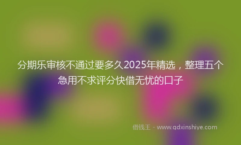 分期乐审核不通过要多久2025年精选，整理五个急用不求评分快借无忧的口子