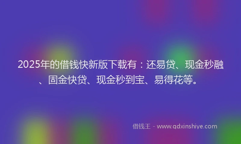 2025年的借钱快新版下载有：还易贷、现金秒融、固金快贷、现金秒到宝、易得花等。