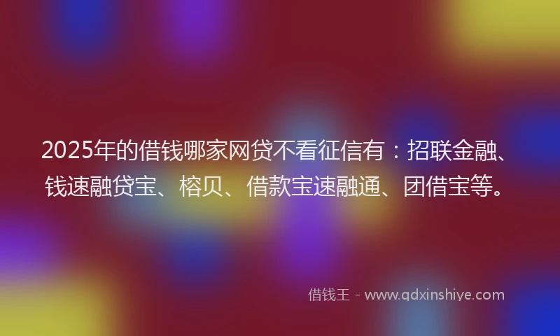 2025年的借钱哪家网贷不看征信有：招联金融、钱速融贷宝、榕贝、借款宝速融通、团借宝等。