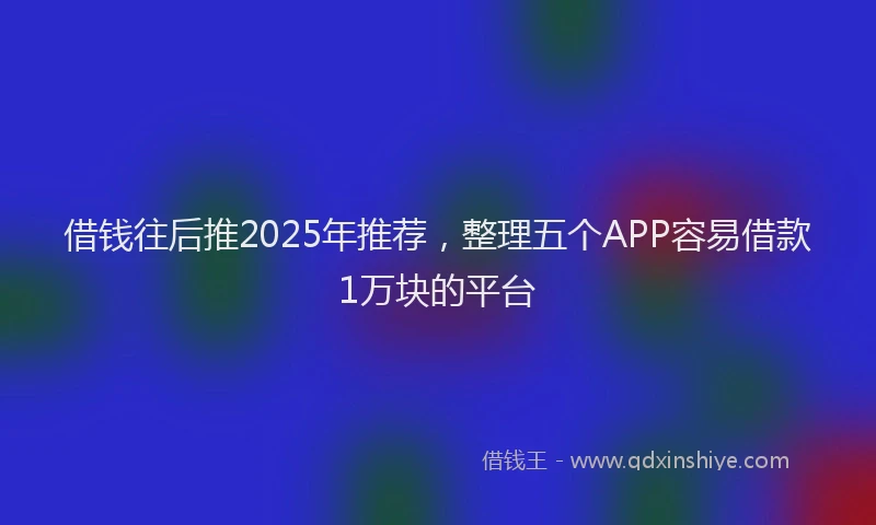 借钱往后推2025年推荐，整理五个APP容易借款1万块的平台