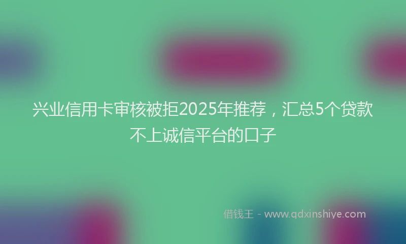 兴业信用卡审核被拒2025年推荐，汇总5个贷款不上诚信平台的口子
