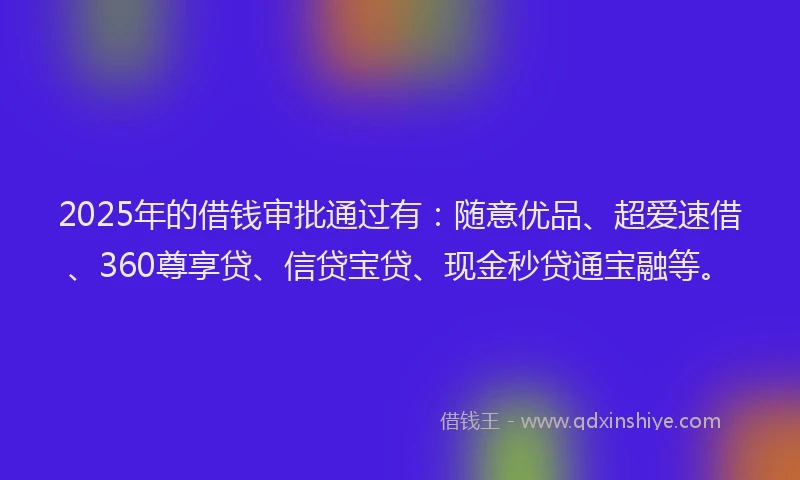 2025年的借钱审批通过有：随意优品、超爱速借、360尊享贷、信贷宝贷、现金秒贷通宝融等。