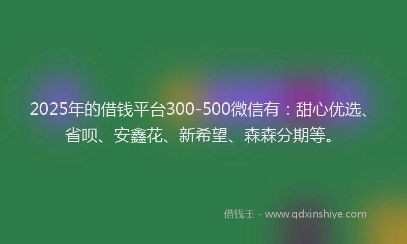 2025年的借钱平台300-500微信有：甜心优选、省呗、安鑫花、新希望、森森分期等。