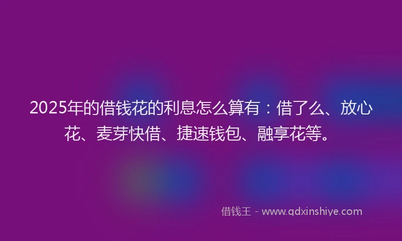 2025年的借钱花的利息怎么算有：借了么、放心花、麦芽快借、捷速钱包、融享花等。