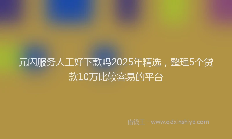 元闪服务人工好下款吗2025年精选，整理5个贷款10万比较容易的平台