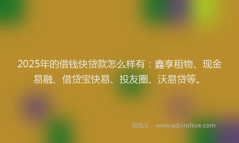 2025年的借钱快贷款怎么样有：鑫享租物、现金易融、借贷宝快易、投友圈、沃易贷等。