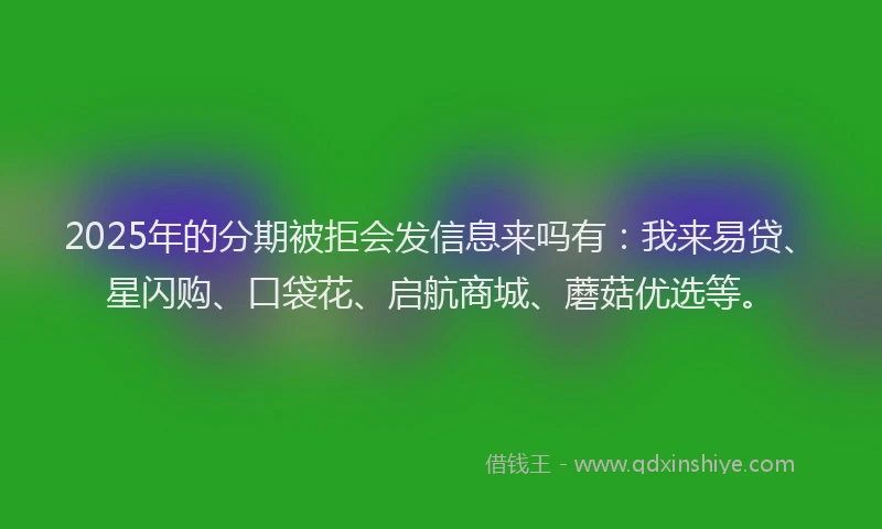 2025年的分期被拒会发信息来吗有：我来易贷、星闪购、口袋花、启航商城、蘑菇优选等。
