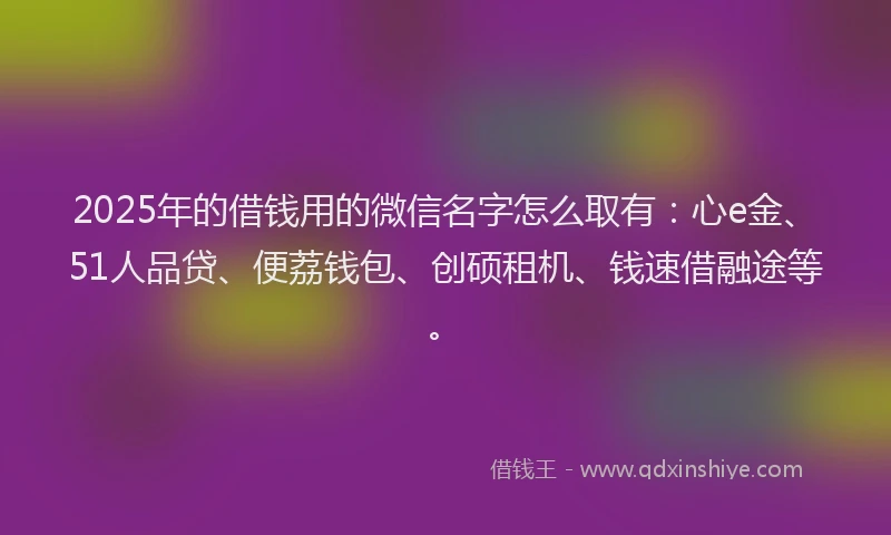 2025年的借钱用的微信名字怎么取有：心e金、51人品贷、便荔钱包、创硕租机、钱速借融途等。