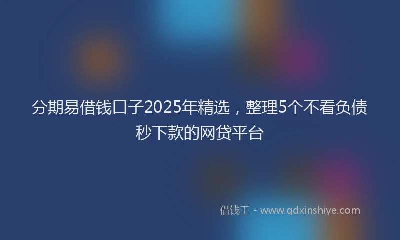 分期易借钱口子2025年精选，整理5个不看负债秒下款的网贷平台