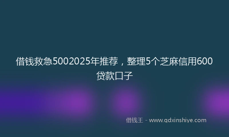 借钱救急5002025年推荐，整理5个芝麻信用600贷款口子