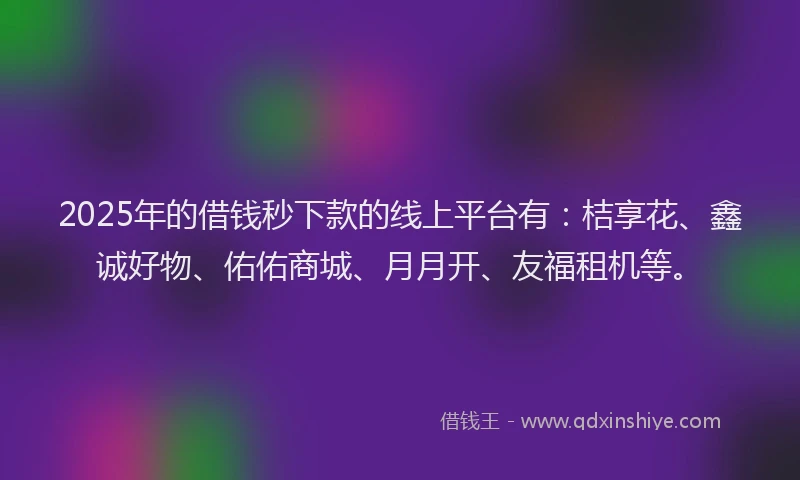 2025年的借钱秒下款的线上平台有：桔享花、鑫诚好物、佑佑商城、月月开、友福租机等。
