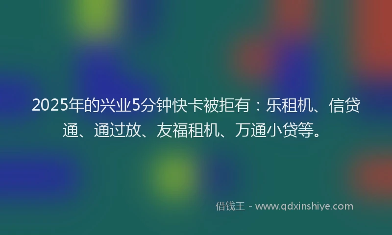 2025年的兴业5分钟快卡被拒有：乐租机、信贷通、通过放、友福租机、万通小贷等。