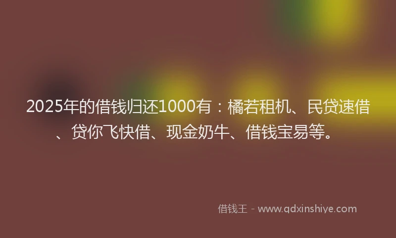 2025年的借钱归还1000有：橘若租机、民贷速借、贷你飞快借、现金奶牛、借钱宝易等。