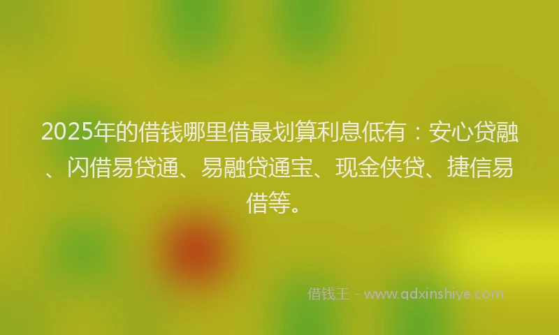 2025年的借钱哪里借最划算利息低有：安心贷融、闪借易贷通、易融贷通宝、现金侠贷、捷信易借等。