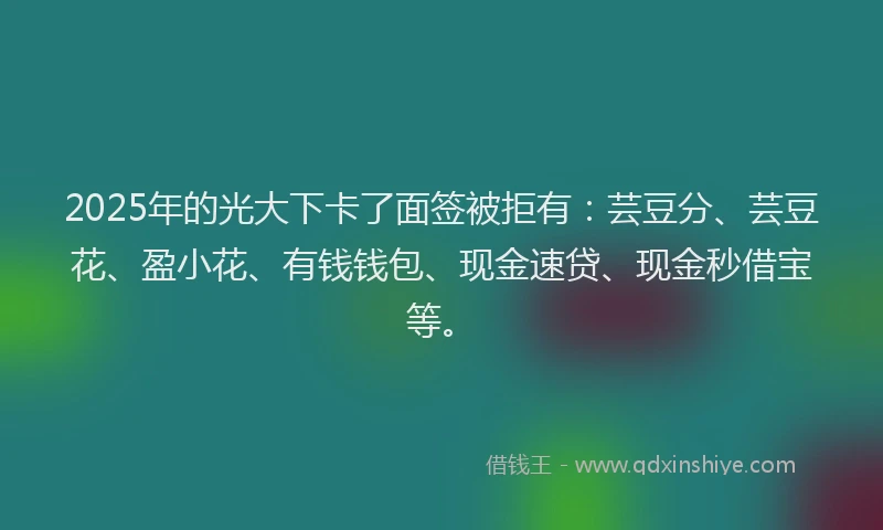 2025年的光大下卡了面签被拒有：芸豆分、芸豆花、盈小花、有钱钱包、现金速贷、现金秒借宝等。