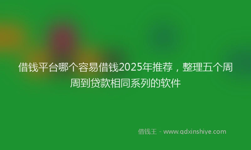 借钱平台哪个容易借钱2025年推荐，整理五个周周到贷款相同系列的软件