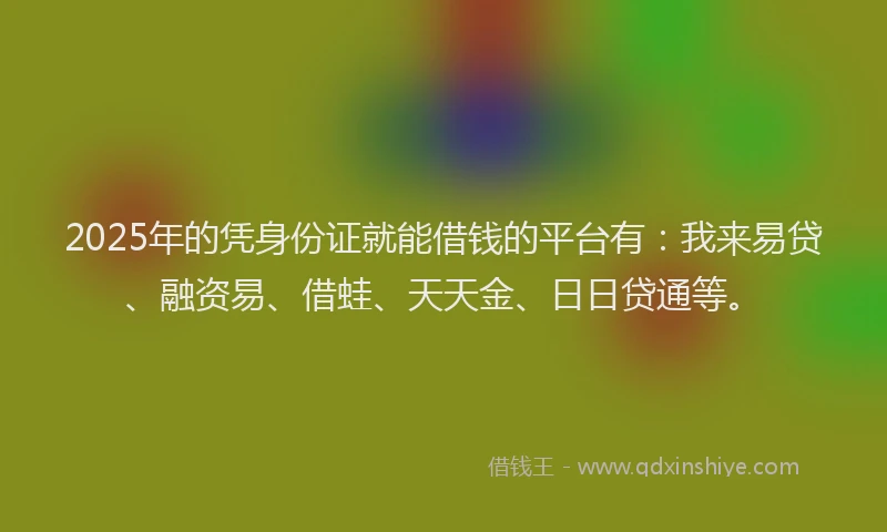 2025年的凭身份证就能借钱的平台有：我来易贷、融资易、借蛙、天天金、日日贷通等。