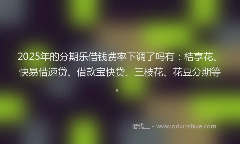 2025年的分期乐借钱费率下调了吗有：桔享花、快易借速贷、借款宝快贷、三枝花、花豆分期等。