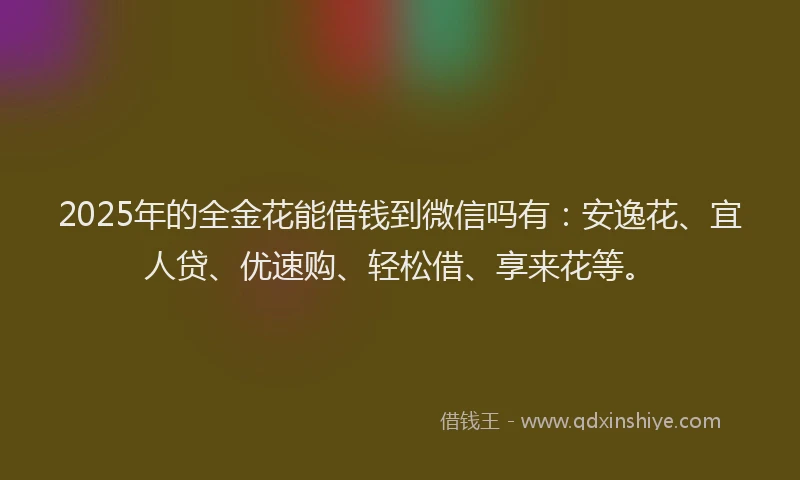 2025年的全金花能借钱到微信吗有：安逸花、宜人贷、优速购、轻松借、享来花等。
