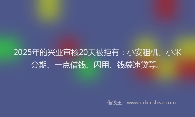 2025年的兴业审核20天被拒有：小安租机、小米分期、一点借钱、闪用、钱袋速贷等。