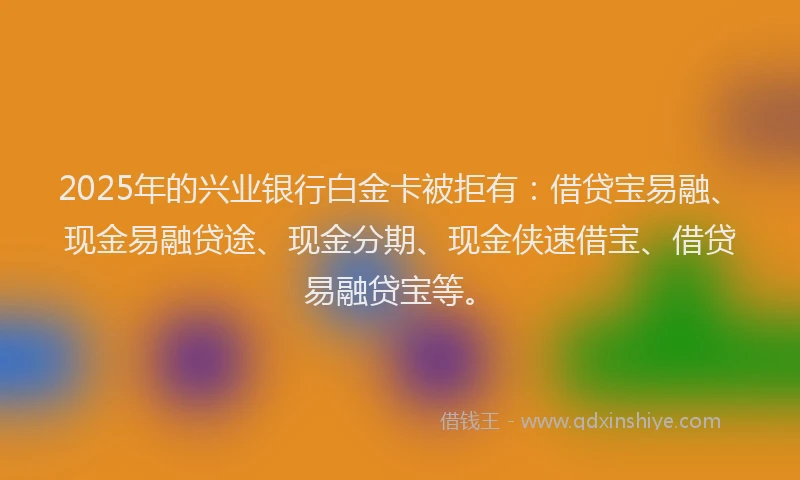 2025年的兴业银行白金卡被拒有：借贷宝易融、现金易融贷途、现金分期、现金侠速借宝、借贷易融贷宝等。