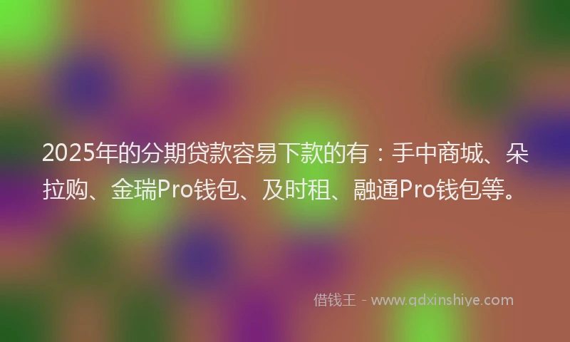 2025年的分期贷款容易下款的有：手中商城、朵拉购、金瑞Pro钱包、及时租、融通Pro钱包等。