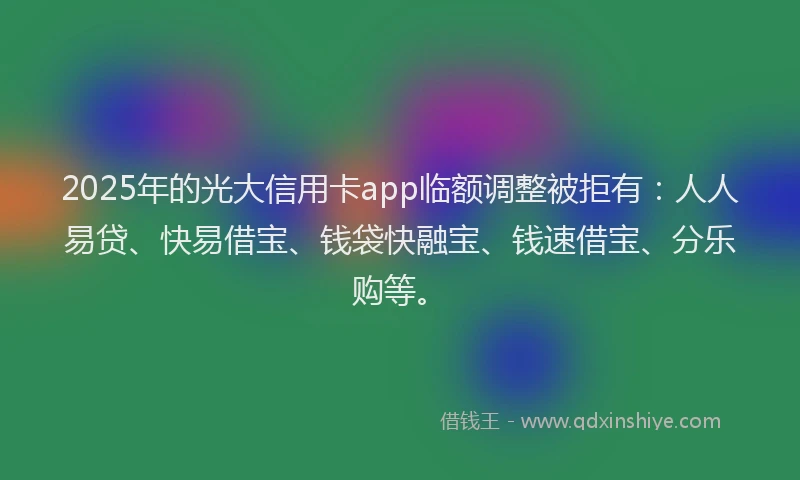 2025年的光大信用卡app临额调整被拒有：人人易贷、快易借宝、钱袋快融宝、钱速借宝、分乐购等。