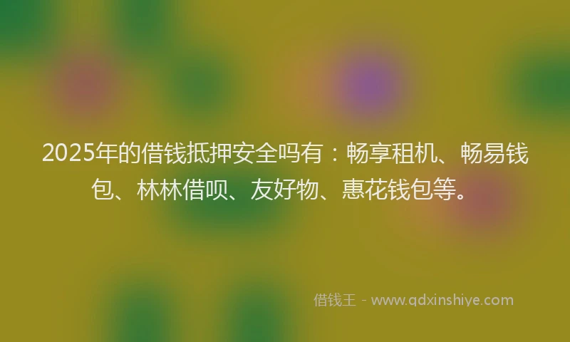 2025年的借钱抵押安全吗有：畅享租机、畅易钱包、林林借呗、友好物、惠花钱包等。