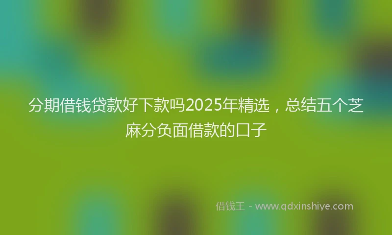 分期借钱贷款好下款吗2025年精选，总结五个芝麻分负面借款的口子