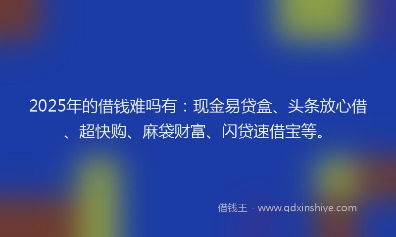 2025年的借钱难吗有：现金易贷盒、头条放心借、超快购、麻袋财富、闪贷速借宝等。
