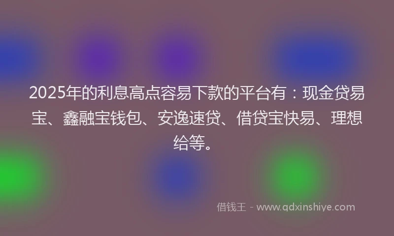 2025年的利息高点容易下款的平台有：现金贷易宝、鑫融宝钱包、安逸速贷、借贷宝快易、理想给等。