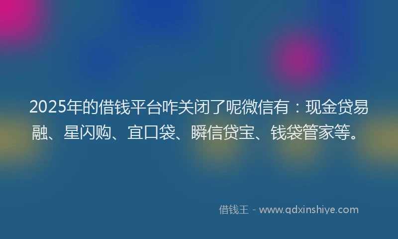 2025年的借钱平台咋关闭了呢微信有：现金贷易融、星闪购、宜口袋、瞬信贷宝、钱袋管家等。